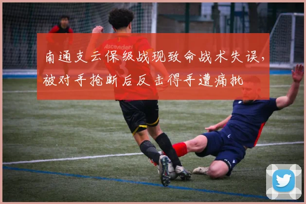 南通支云保级战现致命战术失误，被对手抢断后反击得手遭痛批